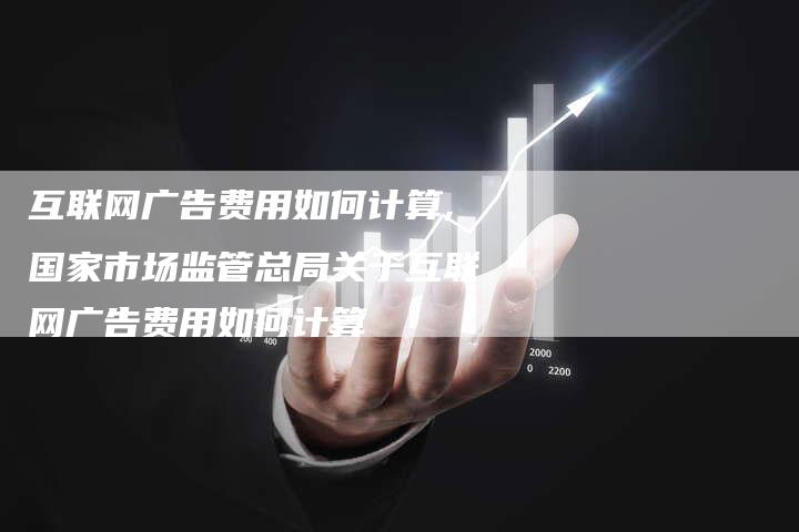 互联网广告费用如何计算,国家市场监管总局关于互联网广告费用如何计算-网站排名优化网