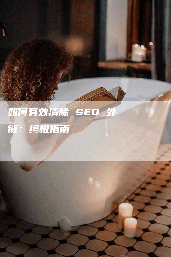 如何有效清除 SEO 外链：终极指南-网站排名优化网