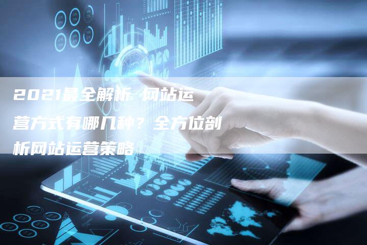 2021最全解析 网站运营方式有哪几种？全方位剖析网站运营策略