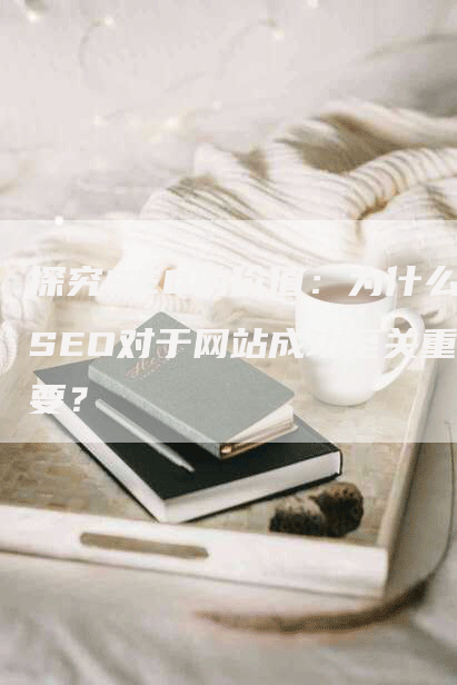 探究SEO的价值：为什么SEO对于网站成功至关重要？