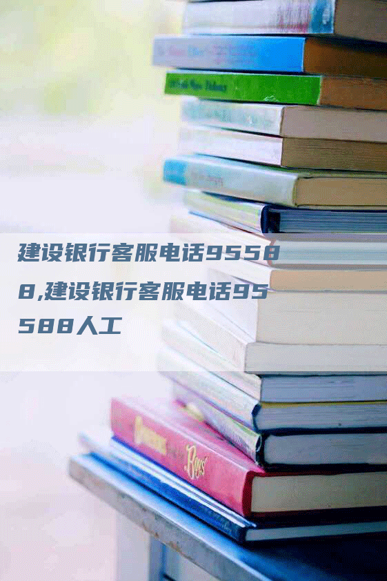 建设银行客服电话95588,建设银行客服电话95588人工