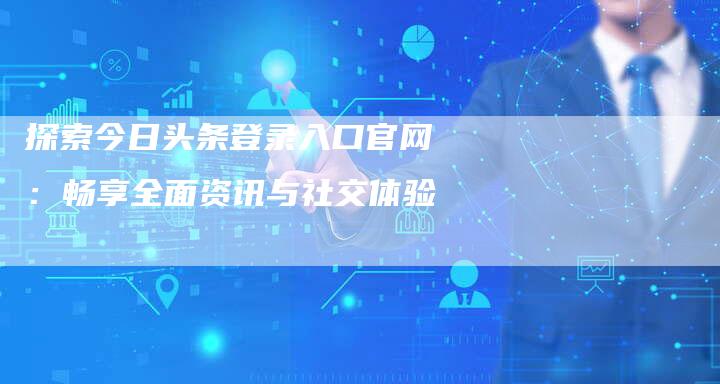 探索今日头条登录入口官网：畅享全面资讯与社交体验-网站排名优化网