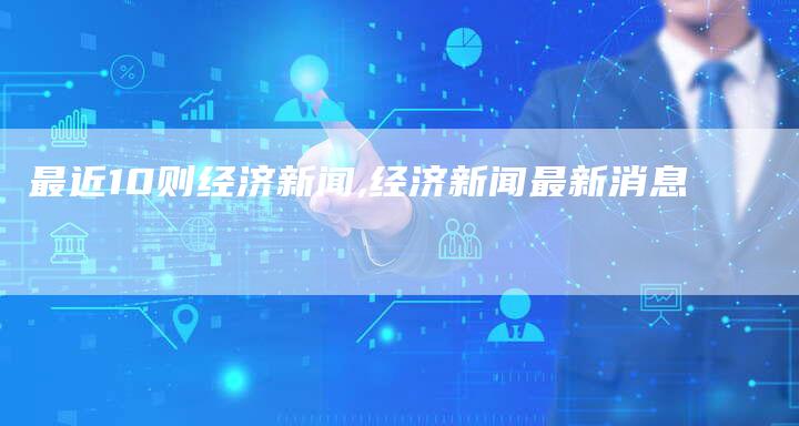 最近10则经济新闻,经济新闻最新消息-网站排名优化网