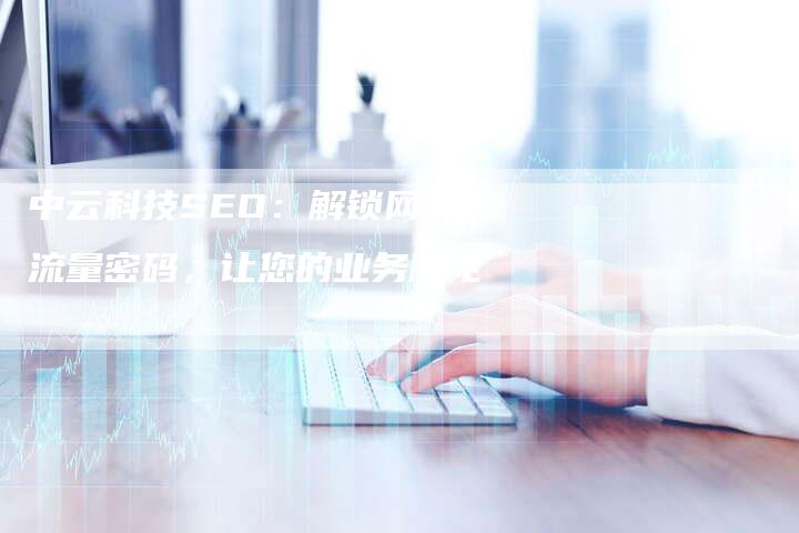 中云科技SEO：解锁网站流量密码，让您的业务腾飞-网站排名优化网