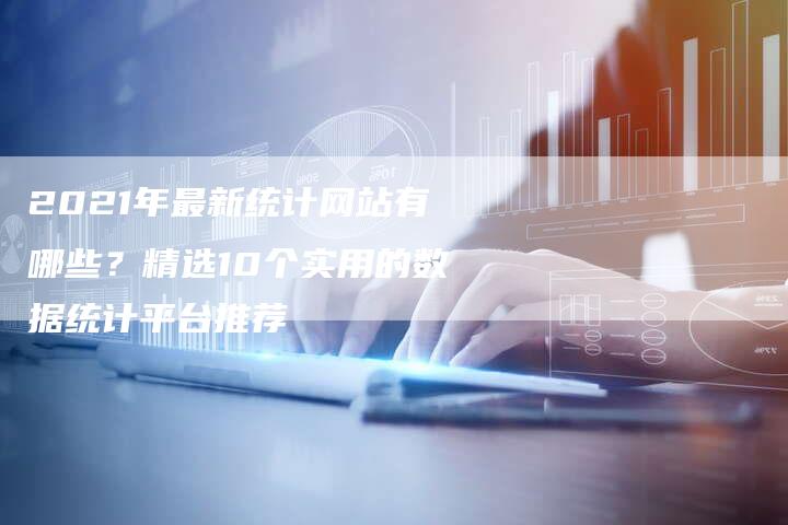 2021年最新统计网站有哪些？精选10个实用的数据统计平台推荐