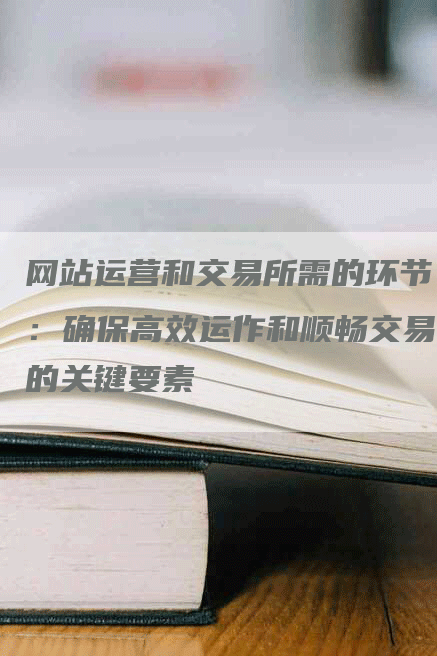 网站运营和交易所需的环节：确保高效运作和顺畅交易的关键要素