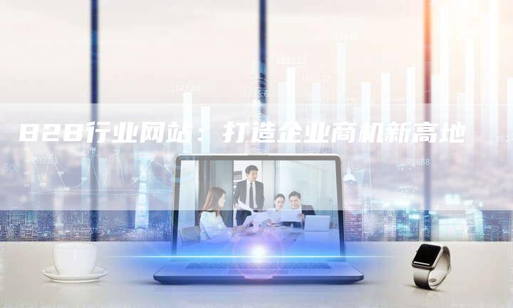 B2B行业网站：打造企业商机新高地-网站排名优化网