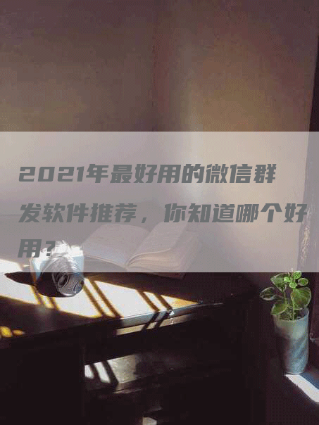 2021年最好用的微信群发软件推荐，你知道哪个好用？-网站排名优化网