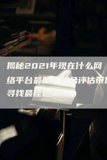 揭秘2021年现在什么网络平台最好？综合评估带你寻找最佳选择！-网站排名优化网