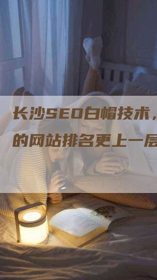 长沙SEO白帽技术，让你的网站排名更上一层楼！-网站排名优化网