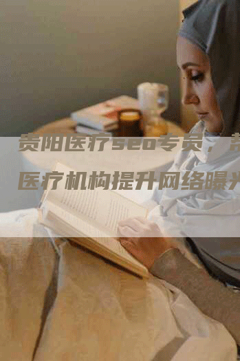 贵阳医疗seo专员，帮助医疗机构提升网络曝光率