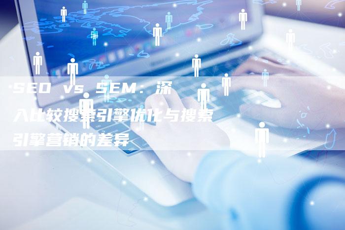 SEO vs SEM：深入比较搜索引擎优化与搜索引擎营销的差异