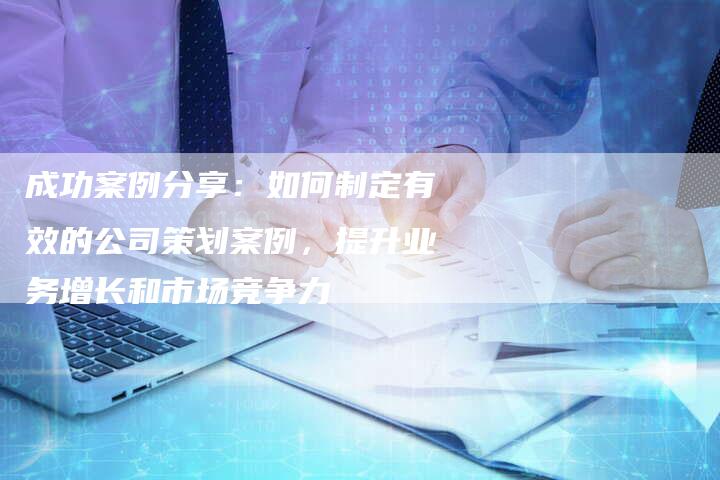 成功案例分享：如何制定有效的公司策划案例，提升业务增长和市场竞争力