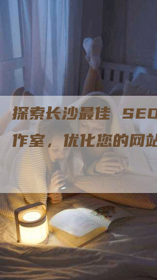 探索长沙最佳 SEO 工作室，优化您的网站