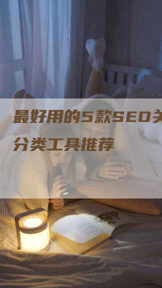 最好用的5款SEO关键词分类工具推荐-网站排名优化网