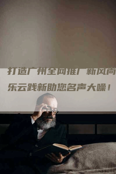 打造广州全网推广新风尚，乐云践新助您名声大噪！