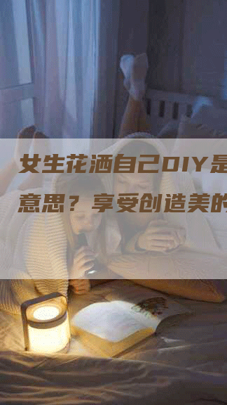 女生花洒自己DIY是什么意思？享受创造美的乐趣！-网站排名优化网