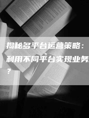 揭秘多平台运营策略：如何利用不同平台实现业务增长？-网站排名优化网