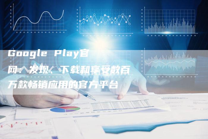 Google Play官网：发现、下载和享受数百万款畅销应用的官方平台