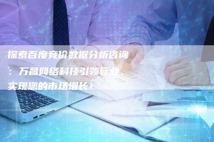 探索百度竞价数据分析咨询：万昌网络科技引领行业，实现您的市场增长！