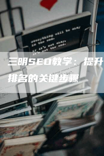 三明SEO教学：提升网站排名的关键步骤-网站排名优化网