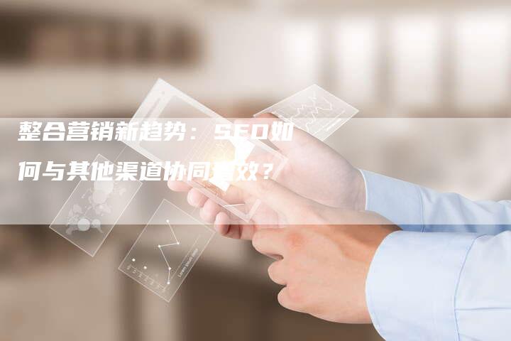 整合营销新趋势：SEO如何与其他渠道协同增效？