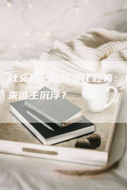 社交网站排名变化趋势：未来谁主沉浮？