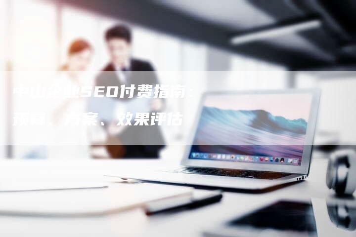 中山企业SEO付费指南：预算、方案、效果评估-网站排名优化网