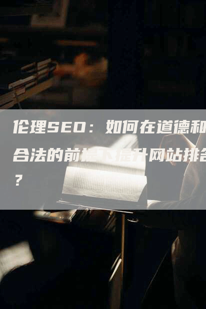 伦理SEO：如何在道德和合法的前提下提升网站排名？