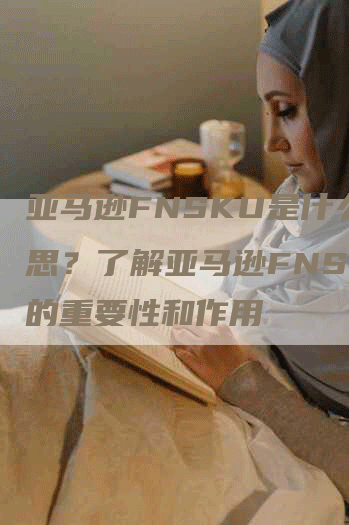 亚马逊FNSKU是什么意思？了解亚马逊FNSKU的重要性和作用