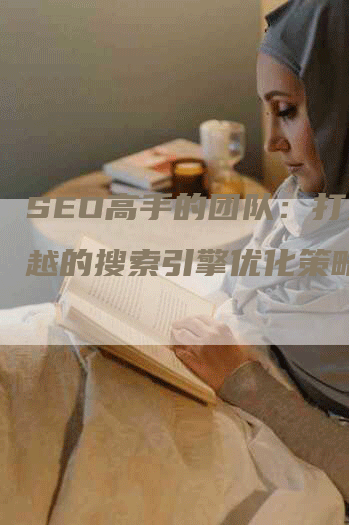 SEO高手的团队：打造卓越的搜索引擎优化策略