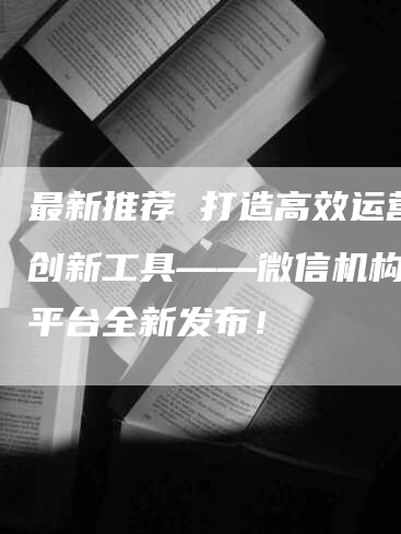 最新推荐 打造高效运营的创新工具——微信机构管理平台全新发布！