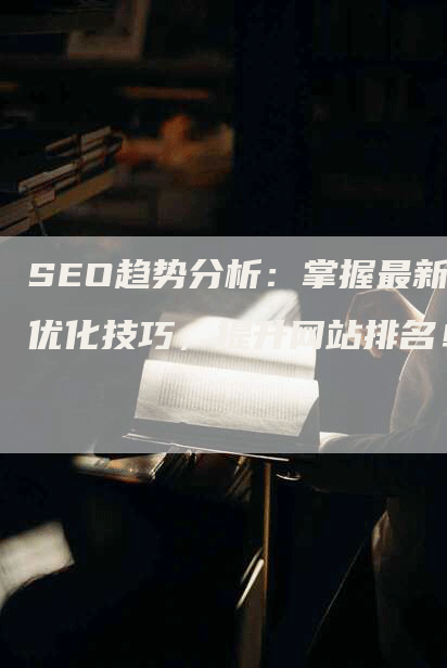 SEO趋势分析：掌握最新优化技巧，提升网站排名！