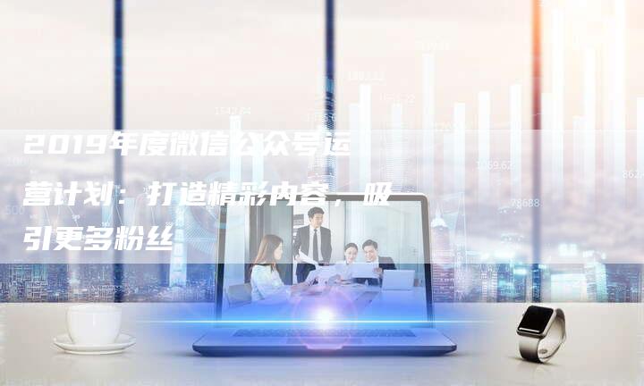 2019年度微信公众号运营计划：打造精彩内容，吸引更多粉丝