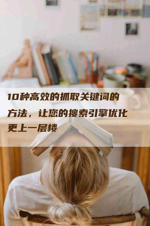 10种高效的抓取关键词的方法，让您的搜索引擎优化更上一层楼-网站排名优化网