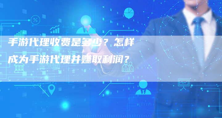 手游代理收费是多少？怎样成为手游代理并赚取利润？