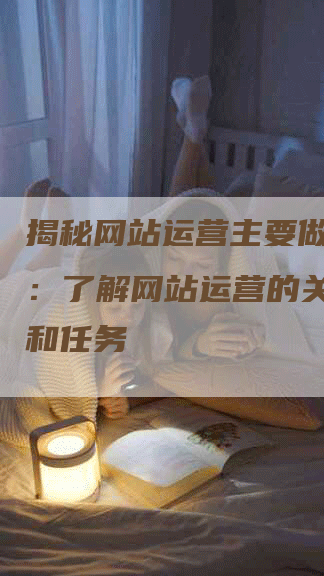 揭秘网站运营主要做什么的：了解网站运营的关键职责和任务-网站排名优化网