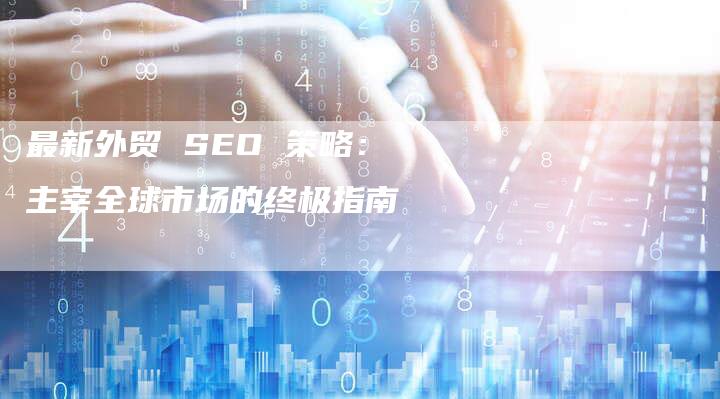 最新外贸 SEO 策略：主宰全球市场的终极指南