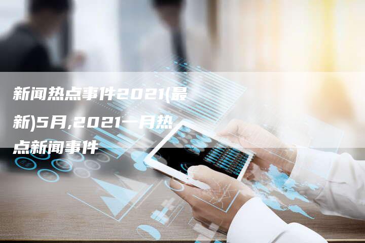 新闻热点事件2021(最新)5月,2021一月热点新闻事件