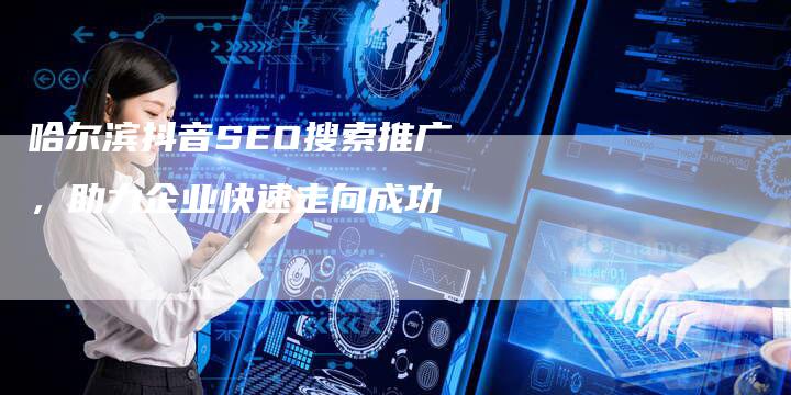 哈尔滨抖音SEO搜索推广，助力企业快速走向成功