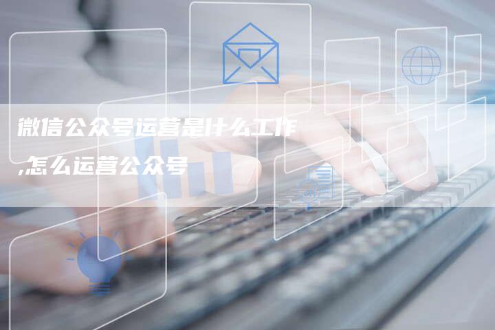 微信公众号运营是什么工作,怎么运营公众号