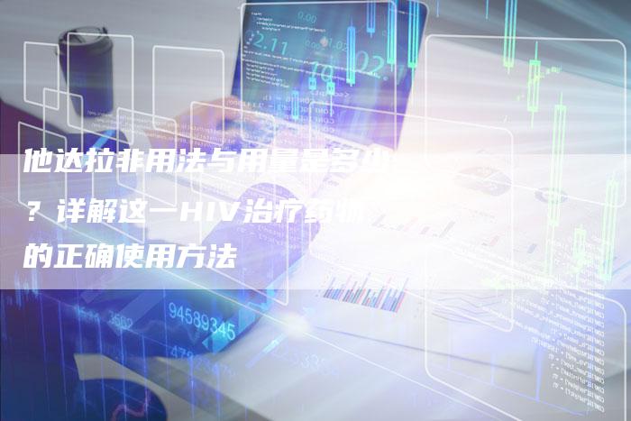 他达拉非用法与用量是多少？详解这一HIV治疗药物的正确使用方法-网站排名优化网