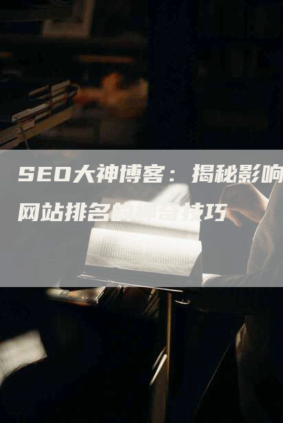 SEO大神博客：揭秘影响网站排名的神奇技巧-网站排名优化网