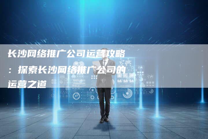 长沙网络推广公司运营攻略：探索长沙网络推广公司的运营之道