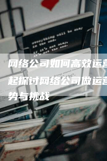 网络公司如何高效运营？一起探讨网络公司做运营的优势与挑战