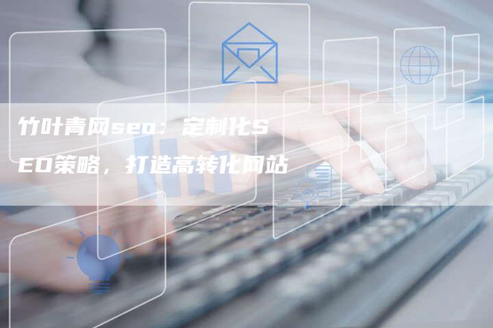 竹叶青网seo：定制化SEO策略，打造高转化网站