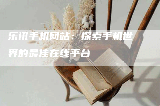 乐讯手机网站：探索手机世界的最佳在线平台