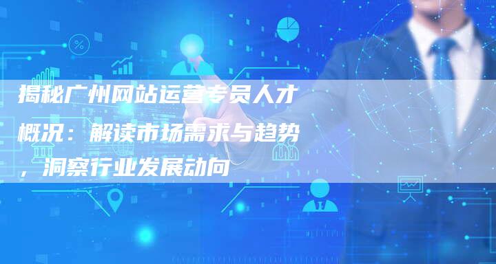 揭秘广州网站运营专员人才概况：解读市场需求与趋势，洞察行业发展动向-网站排名优化网