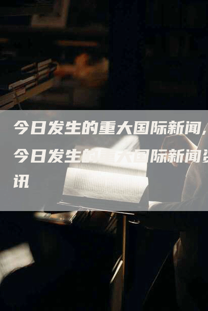 今日发生的重大国际新闻,今日发生的重大国际新闻资讯