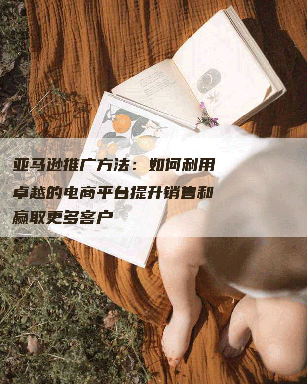 亚马逊推广方法：如何利用卓越的电商平台提升销售和赢取更多客户